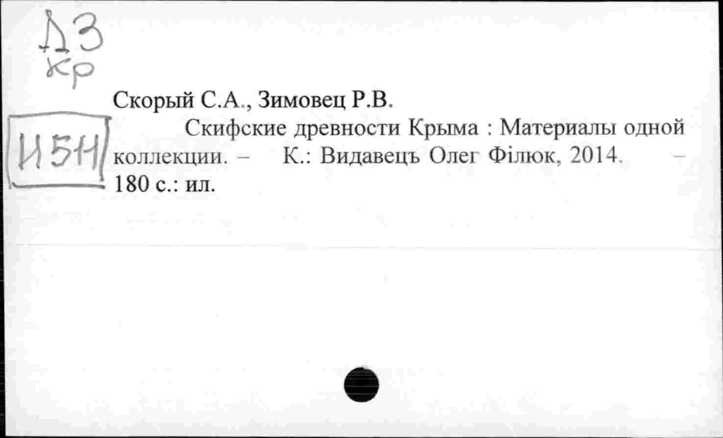 ﻿№
кр
Скорый С.А., Зимовец Р.В.
, ,	, Т Скифские древности Крыма : Материалы одной
. ? L? г ' коллекции. -	К.: Видавець Олег Філюк, 2014.
к-----■ 180 с.: ил.